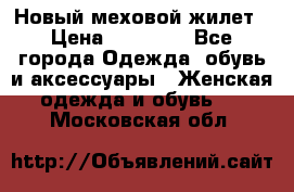 Новый меховой жилет › Цена ­ 14 000 - Все города Одежда, обувь и аксессуары » Женская одежда и обувь   . Московская обл.